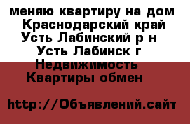 меняю квартиру на дом - Краснодарский край, Усть-Лабинский р-н, Усть-Лабинск г. Недвижимость » Квартиры обмен   